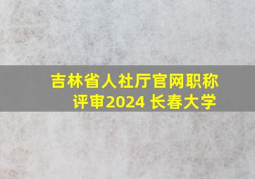 吉林省人社厅官网职称评审2024 长春大学